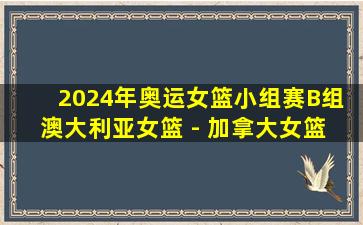 2024年奥运女篮小组赛B组 澳大利亚女篮 - 加拿大女篮 全场录像